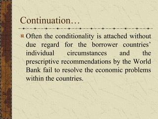 Continuation…
Often the conditionality is attached without
due regard for the borrower countries’
individual circumstances and the
prescriptive recommendations by the World
Bank fail to resolve the economic problems
within the countries.
 