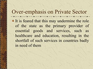 Over-emphasis on Private Sector
It is feared that this may undermine the role
of the state as the primary provider of
essential goods and services, such as
healthcare and education, resulting in the
shortfall of such services in countries badly
in need of them
 