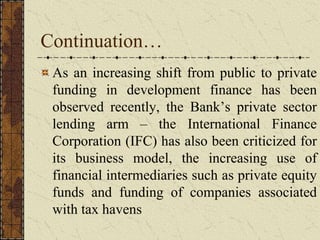 Continuation…
As an increasing shift from public to private
funding in development finance has been
observed recently, the Bank’s private sector
lending arm – the International Finance
Corporation (IFC) has also been criticized for
its business model, the increasing use of
financial intermediaries such as private equity
funds and funding of companies associated
with tax havens
 