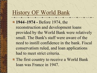 History OF World Bank
1944–1974 - Before 1974, the
reconstruction and development loans
provided by the World Bank were relatively
small. The Bank's staff were aware of the
need to instill confidence in the bank. Fiscal
conservatism ruled, and loan applications
had to meet strict criteria.
The first country to receive a World Bank
loan was France in 1947.
 