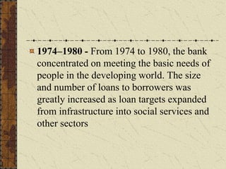1974–1980 - From 1974 to 1980, the bank
concentrated on meeting the basic needs of
people in the developing world. The size
and number of loans to borrowers was
greatly increased as loan targets expanded
from infrastructure into social services and
other sectors
 