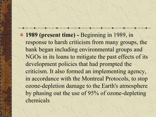 1989 (present time) - Beginning in 1989, in
response to harsh criticism from many groups, the
bank began including environmental groups and
NGOs in its loans to mitigate the past effects of its
development policies that had prompted the
criticism. It also formed an implementing agency,
in accordance with the Montreal Protocols, to stop
ozone-depletion damage to the Earth's atmosphere
by phasing out the use of 95% of ozone-depleting
chemicals
 