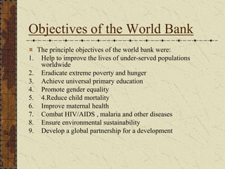 Objectives of the World Bank
The principle objectives of the world bank were:
1. Help to improve the lives of under-served populations
worldwide
2. Eradicate extreme poverty and hunger
3. Achieve universal primary education
4. Promote gender equality
5. 4.Reduce child mortality
6. Improve maternal health
7. Combat HIV/AIDS , malaria and other diseases
8. Ensure environmental sustainability
9. Develop a global partnership for a development
 