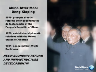 China After Mao:
    Deng Xiaping
 1978: prompts drastic
 reforms after becoming the
 de facto leader of the
 People’s Republic of China

 1979: established diplomatic
 relations with the United
 States of America

 1981: accepted first World
 Bank loan


NEED: ECONOMIC REFORM
AND INFRASTRUCTURE
DEVELOPMENT!!!
                                World Bank
                                A World Free of Poverty
 