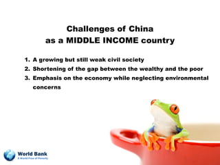 Challenges of China
                    as a MIDDLE INCOME country

     1. A growing but still weak civil society
     2. Shortening of the gap between the wealthy and the poor
     3. Emphasis on the economy while neglecting environmental
           concerns




World Bank
A World Free of Poverty
 