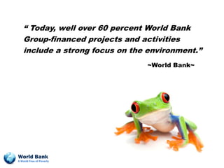 “ Today, well over 60 percent World Bank
   Group-financed projects and activities
   include a strong focus on the environment.”
                                ~World Bank~




World Bank
A World Free of Poverty
 