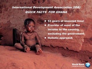 International Development Association (IDA)
        QUICK FACTS FOR GHANA

                     53 years of invested time!
                     Provider of most of the
                      income to the country,
                      excluding the government
                     Holistic approach




                                       World Bank
                                       A World Free of Poverty
 