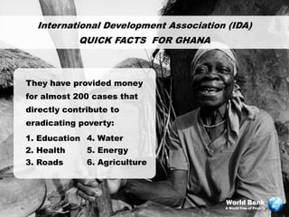 International Development Association (IDA)
            QUICK FACTS FOR GHANA



They have provided money
for almost 200 cases that
directly contribute to
eradicating poverty:
1. Education 4. Water
2. Health    5. Energy
3. Roads     6. Agriculture



                                       World Bank
                                       A World Free of Poverty
 