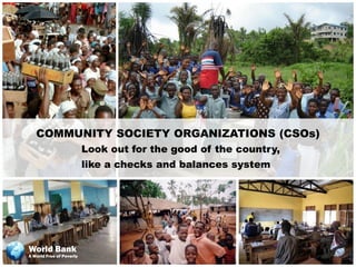 COMMUNITY SOCIETY ORGANIZATIONS (CSOs)
                          Look out for the good of the country,
                          like a checks and balances system




World Bank
A World Free of Poverty
 