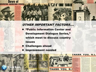 OTHER IMPORTANT FACTORS….
                           “Public Information Center and
                            Development Dialogue Series,”
                            which meet to discuss country
                            issues
                           Challenges ahead
                           Improvement needed




World Bank
A World Free of Poverty
 