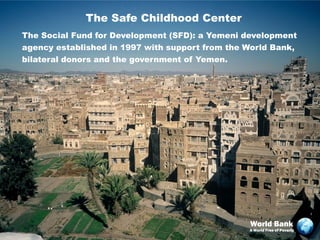 The Safe Childhood Center
The Social Fund for Development (SFD): a Yemeni development
agency established in 1997 with support from the World Bank,
bilateral donors and the government of Yemen.




                                                 World Bank
                                                 A World Free of Poverty
 