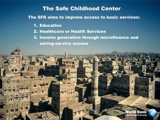 The Safe Childhood Center
The SFD aims to improve access to basic services:

  1. Education
  2. Healthcare or Health Services
  3. Income generation through microfinance and
     saving-service access




                                          World Bank
                                          A World Free of Poverty
 