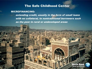 The Safe Childhood Center
MICROFINANCING:
  extending credit, usually in the form of small loans
  with no collateral, to nontraditional borrowers such
  as the poor in rural or undeveloped areas




                                               World Bank
                                              A World Free of Poverty
 