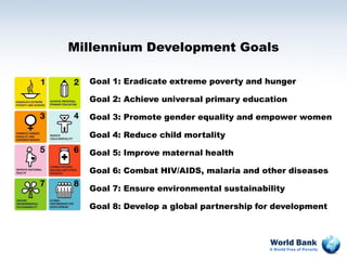 Millennium Development Goals

  Goal 1: Eradicate extreme poverty and hunger

  Goal 2: Achieve universal primary education

  Goal 3: Promote gender equality and empower women

  Goal 4: Reduce child mortality

  Goal 5: Improve maternal health

  Goal 6: Combat HIV/AIDS, malaria and other diseases

  Goal 7: Ensure environmental sustainability

  Goal 8: Develop a global partnership for development



                                         World Bank
                                         A World Free of Poverty
 