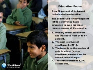Education Focus
                          Over 50 percent of its budget
                          is dedicated to education.

                          The Social Fund for Development
                          (SFD) is delivering basic
                          education to even the most
                          remote corners of the country.

                          1. Primary school enrollment
                             has increased from 61 to 67
                             percent.
                          2. The goal is universal
                             enrollment by 2015.
                          3. The focus is on the number of
                             girls in school (whose
                             enrollment numbers are far
                             behind those of boys).
                          4. The SFD refurbished 8,790
                             classrooms.
World Bank
A World Free of Poverty
 