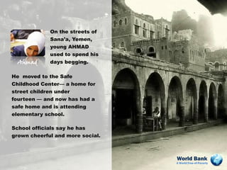 On the streets of
              Sana’a, Yemen,
              young AHMAD
              used to spend his
  Ahmad       days begging.

He moved to the Safe
Childhood Center— a home for
street children under
fourteen — and now has had a
safe home and is attending
elementary school.

School officials say he has
grown cheerful and more social.



                                  World Bank
                                  A World Free of Poverty
 