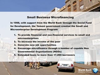 Small Business Microfinancing
In 1998, with support from the World Bank through the Social Fund
for Development, the Yemeni government created the Small and
Microenterprise Development Program:

  1. To provide financial and non-financial services to small and
     microenterprises
  2. To increase the income of the poor
  3. Generate new job opportunities
  4. Encourage microfinance through a number of capable Non
     Governmental Organizations (NGOs)
  5. Extended loans to more than 17,000 borrowers




                                                       World Bank
                                                       A World Free of Poverty
 