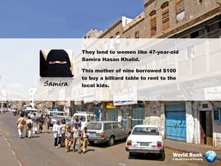 They lend to women like 47-year-old
         Samira Hasan Khalid.

         This mother of nine borrowed $100
         to buy a billiard table to rent to the
Samira   local kids.




                                             World Bank
                                             A World Free of Poverty
 