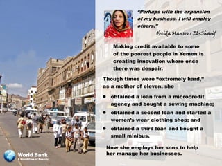 “Perhaps with the expansion
                                      of my business, I will employ
                                      others.”
                                              Obeida Mansour El-Sharif

                             Making credit available to some
                             of the poorest people in Yemen is
                             creating innovation where once
                             there was despair.

                          Though times were “extremely hard,”
                          as a mother of eleven, she

                           obtained a loan from a microcredit
                            agency and bought a sewing machine;
                           obtained a second loan and started a
                            women’s wear clothing shop; and
                           obtained a third loan and bought a
                            small minibus.

                           Now she employs her sons to help
World Bank                 her manage her businesses.
A World Free of Poverty
 
