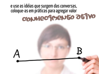 e use as idéias que surgem das conversas,
coloque-as em práticas para agregar valor
       conhec imento at ivo
 