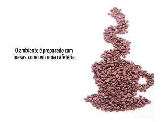 O ambiente é preparado com
mesas como em uma cafeteria
 