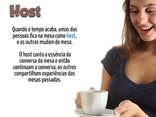 Host
Quando o tempo acaba, umas das
pessoas fica na mesa como host,
  e as outras mudam de mesa.
   O host conta a essência da
   conversa da mesa e então
continuam a conversa, os outros
 compartilham experiências das
       mesas passadas.
 