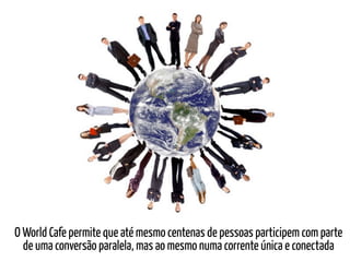 O World Cafe permite que até mesmo centenas de pessoas participem com parte
  de uma conversão paralela, mas ao mesmo numa corrente única e conectada
 