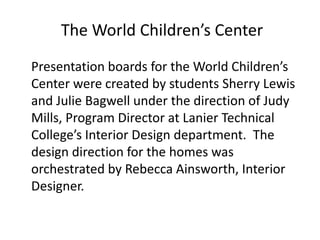  The World Children’s Center 	Presentation boards for the World Children’s Center were created by students Sherry Lewis and Julie Bagwell under the direction of Judy Mills, Program Director at Lanier Technical College’s Interior Design department.  The design direction for the homes was orchestrated by Rebecca Ainsworth, Interior Designer. 