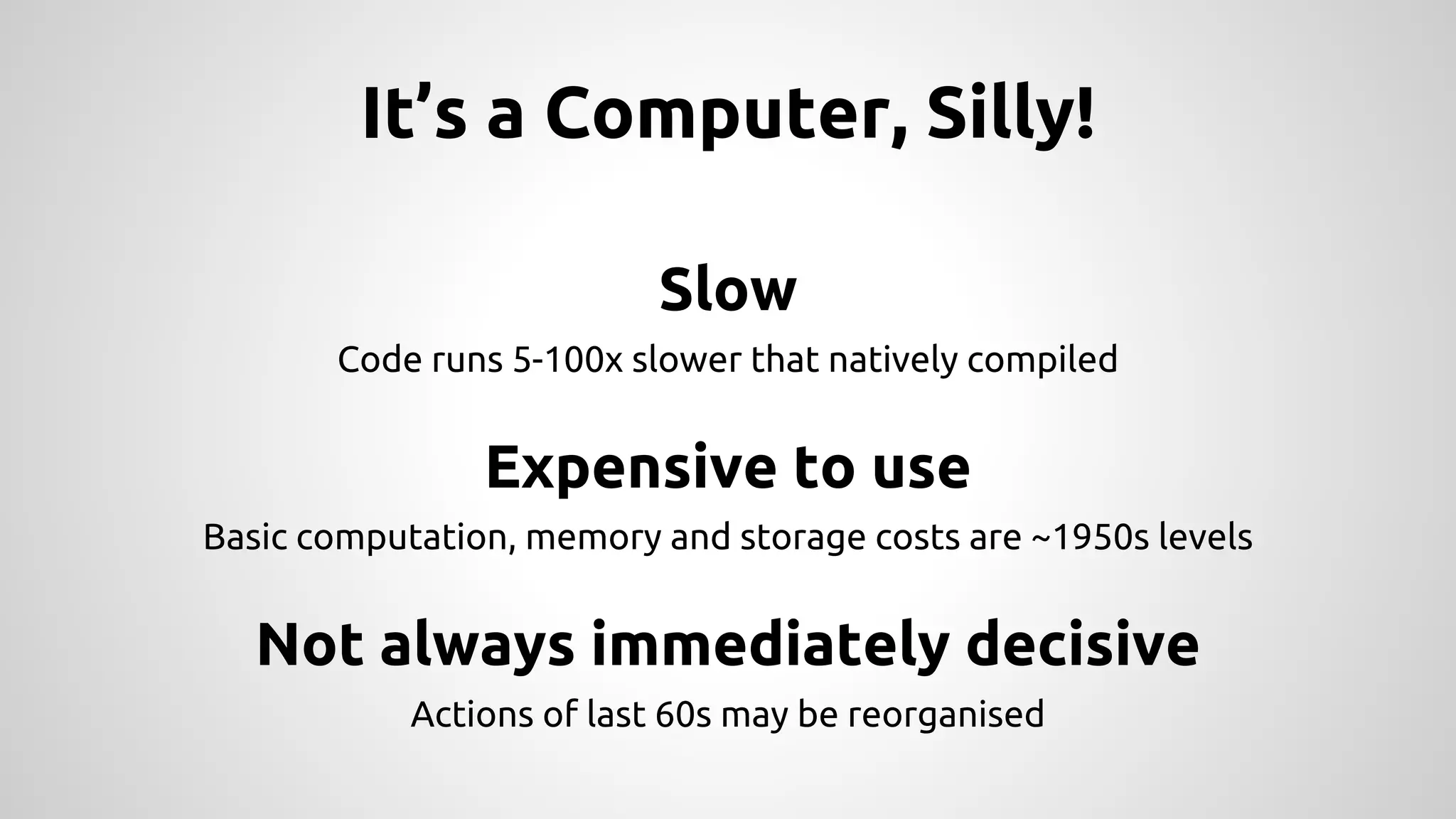 It’s a Computer, Silly!
Slow
Code runs 5-100x slower that natively compiled
Expensive to use
Basic computation, memory and storage costs are ~1950s levels
Not always immediately decisive
Actions of last 60s may be reorganised
 
