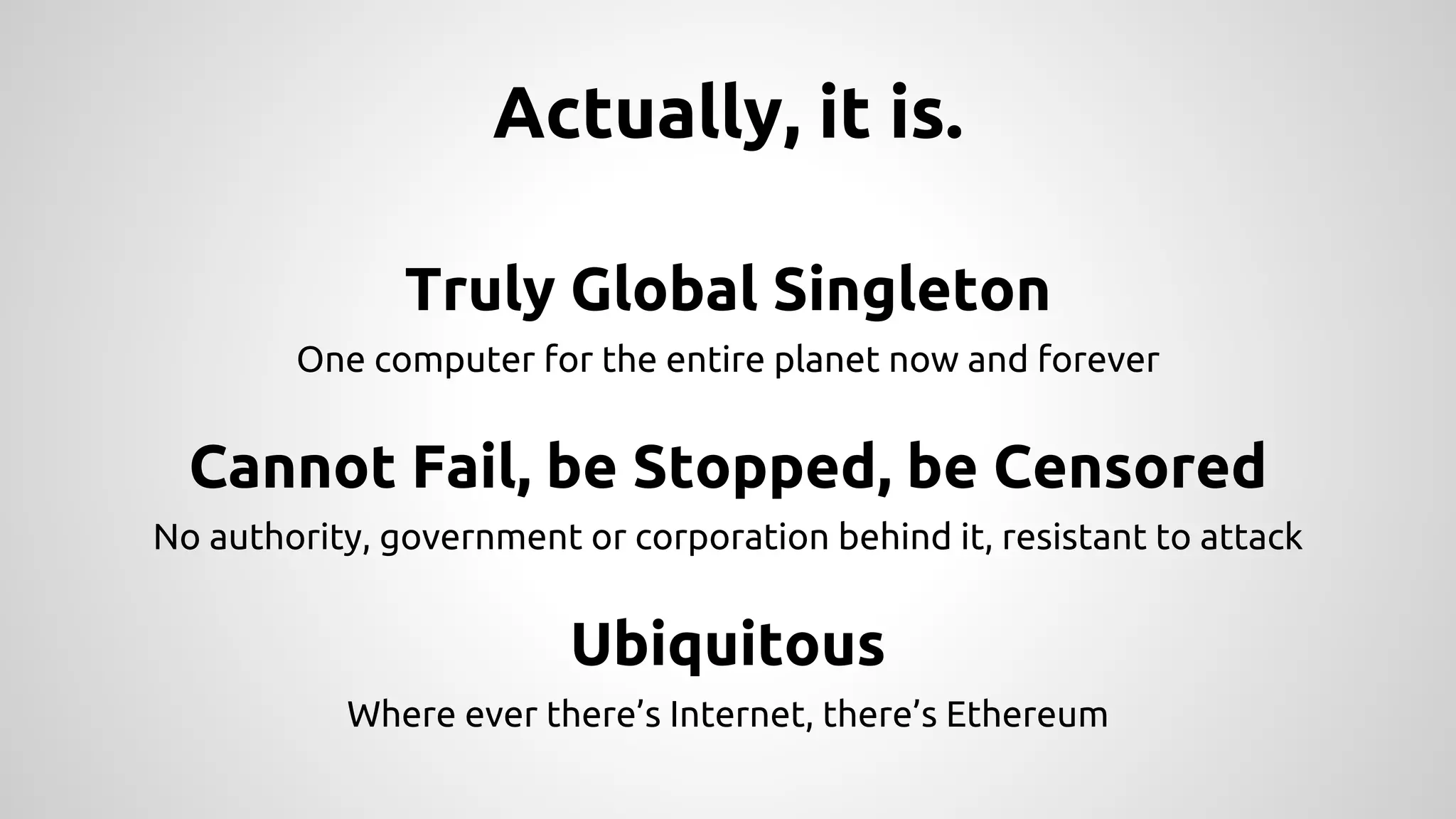 Actually, it is.
Truly Global Singleton
One computer for the entire planet now and forever
Cannot Fail, be Stopped, be Censored
No authority, government or corporation behind it, resistant to attack
Ubiquitous
Where ever there’s Internet, there’s Ethereum
 