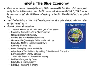 หนังสือ The Blue Economy
• วิวัฒนาการจากบทความของผูเชียวชาญที่ตีพิมพเผยแพรได โดยทีมงานนักวิทยาศาสตร
                                ่
  สหรัฐ ซึ่งรับหนาที่ตรวจสอบเทคโนโลยีดานธรรมชาติ คนพบเทคโนโลยี 2,134 เรื่อง และ
  คัดกรองเฉพาะเทคโนโลยีทมีศักยภาพโดยพื้นฐานเพื่อปรับเปลี่ยนใหเขากับรูปแบบธุรกิจที่
                             ี่
  มีอยู
• เทคโนโลยีเหลานี้ถูกนํามาประเมินโดยนักยุทธศาสตรดานธุรกิจ นักวิเคราะหทางการเงิน
  และผูกําหนดนโยบาย
• เนื้อหามี 14 บท ประกอบดวย
    •   Timeless Resources for the Challenges of Our Times
    •   Emulating Ecosystems for a Blue Economy
    •   Nature's Resource Efficiency
    •   Leading the Way for Market Leaders
    •   Nature's MBA (Mastery of Brilliant Adaptations)
    •   Cascading Models, Multiple Cash Flows
    •   Spinning a Silken Tale
    •   From the Mighty to the Minuscule
    •   A Rainbow of Possibilities, Remaking Coloration and Cosmetics
    •   Envisioning New Energy Options
    •   True Gold: Mines as Platforms of Healing
    •   Buildings Designed by Flows
    •   Cascading a Blue Economy
    •   Epilogue - Realizing A Dream
 
