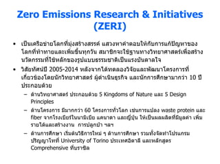 Zero Emissions Research & Initiatives
                (ZERI)
• เปนเครือขายโลกที่มุงสรางสรรค แสวงหาคําตอบใหกับการแกปญหาของ
  โลกที่ทาทายและเพิ่มขึ้นทุกวัน สมาชิกจะใชฐานทางวิทยาศาสตรเพือสราง
                                                                 ่
  นวัตกรรมที่ใชหลักของรูปแบบธรรมชาติเปนแรงบันดาลใจ
• วิสัยทัศนป 2005-2014 หลังจากไดทดลองวิจัยและพัฒนาโครงการที่
  เกี่ยวของโดยนักวิทยาศาสตร ผูดําเนินธุรกิจ และนักการศึกษามากวา 10 ป
  ประกอบดวย
    – ดานวิทยาศาสตร ประกอบดวย 5 Kingdoms of Nature และ 5 Design
      Principles
    – ดานโครงการ มีมากกวา 60 โครงการทั่วโลก เชนการแปลง waste protein และ
      fiber จากโรงเบียรในนามิเบีย แคนาดา และญี่ปุน ใหเปนผลผลิตที่มมูลคา เพิ่ม
                                                                      ี
      รายไดและสรางงาน การปลูกปา ฯลฯ
    – ดานการศึกษา เริ่มตนวิธีการใหม ๆ ดานการศึกษา รวมทั้งจัดทําโปรแกรม
      ปริญญาโทที่ University of Torino ประเทศอิตาลี และหลักสูตร
      Comprehensive ที่บราซิล
 