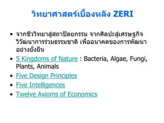 วิทยาศาสตรเบืองหลัง ZERI
                     ้

• จากชีววิทยาสูสถาปตยกรรม จากศิลปะสูเศรษฐกิจ
  วิวัฒนาการรวมธรรมชาติ เพื่ออนาคตของการพัฒนา
  อยางยั่งยืน
• 5 Kingdoms of Nature : Bacteria, Algae, Fungi,
  Plants, Animals
• Five Design Principles
• Five Intelligences
• Twelve Axioms of Economics
 