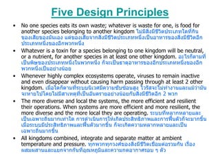 Five Design Principles
•   No one species eats its own waste; whatever is waste for one, is food for
    another species belonging to another kingdom ไมมสิ่งมีชีวิตประเภทใดที่กิน
                                                         ี
    ของเสียของมันเอง แตของเสียจากสิ่งมีชีวิตประเภทหนึ่งเปนอาหารของสิ่งมีชีวิตอีก
    ประเภทหนึ่งของอีกพวกหนึง  ่
•   Whatever is a toxin for a species belonging to one kingdom will be neutral,
    or a nutrient, for another species in at least one other kingdom. อะไรก็ตามที่
    เปนพิษของประเภทหนึงในพวกหนึ่ง ก็จะเปนธาตุอาหารของอีกประเภทหนึ่งของอีก
                          ่
    พวกหนึงเปนอยางนอย
            ่
•   Whenever highly complex ecosystems operate, viruses to remain inactive
    and even disappear without causing harm passing through at least 2 other
    kingdom. เมื่อใดก็ตามที่ระบบนิเวศมีความซับซอนสูง ไวรัสจะไมทํางานและแมวามัน
    จะหายไปโดยไมมีสาเหตุที่เปนอันตรายอยางนอยกับสิ่งมีชีวิตอีก 2 พวก
•   The more diverse and local the systems, the more efficient and resilient
    their operations. When systems are more efficient and more resilient, the
    more diverse and the more local they are operating. ระบบที่หลากหลายและ
    เปนเฉพาะถิ่นมากเทาใด การดําเนินการใหเกิดประสิทธิภาพและการฟนตัวก็จะมากขึ้น
    เมื่อระบบมีประสิทธิภาพและฟนตัวมากขึ้น ก็จะเกิดความหลากหลายและเปน
    เฉพาะถิ่นมากขึน้
•   All kingdoms combined, integrate and separate matter at ambient
    temperature and pressure. ทุกพวกทุกวงศของสิ่งมีชีวิตเชื่อมตอรวมกัน เรื่อง
    ผสมผสานและแยกจากกันที่อุณหภูมและความกดอากาศรอบ ๆ ตัว
                                      ิ
 