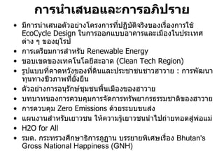 การนําเสนอและการอภิปราย
• มีการนําเสนอตัวอยางโครงการทีปฏิบัติจริงของเรื่องการใช
                                 ่
  EcoCycle Design ในการออกแบบอาคารและเมืองในประเทศ
  ตาง ๆ ของยุโรป
• การเตรียมการสําหรับ Renewable Energy
• ขอบเขตของเทคโนโลยีสะอาด (Clean Tech Region)
• รูปแบบที่คาดหวังของที่ดินและประชาชนชาวฮาวาย : การพัฒนา
  ทุนทางชีวภาพที่ยงยืน
                   ั่
• ตัวอยางการอนุรักษชุมชนพืนเมืองของฮาวาย
                            ้
• บทบาทของการควบคุมการจัดการทรัพยากรธรรมชาติของฮาวาย
• การควบคุม Zero Emissions ดวยระบบขนสง
• แผนงานสําหรับเยาวชน ใหความรูเยาวชนนําไปถายทอดสูพอแม
• H2O for All
• รมต. กระทรวงศึกษาธิการภูฏาน บรรยายพิเศษเรื่อง Bhutan's
  Gross National Happiness (GNH)
 