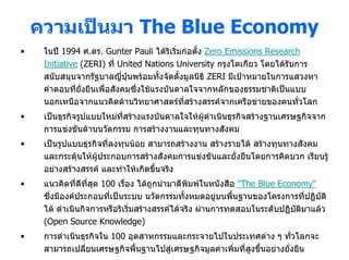 ความเปนมา The Blue Economy
•    ในป 1994 ศ.ดร. Gunter Pauli ไดริเริ่มกอตั้ง Zero Emissions Research
     Initiative (ZERI) ที่ United Nations University กรุงโตเกียว โดยไดรับการ
     สนับสนุนจากรัฐบาลญี่ปุนพรอมทั้งจัดตั้งมูลนิธิ ZERI มีเปาหมายในการแสวงหา
     คําตอบที่ยงยืนเพื่อสังคมซึ่งใชแรงบันดาลใจจากหลักของธรรมชาติเปนแบบ
                ั่
     นอกเหนือจากแนวคิดดานวิทยาศาสตรที่สรางสรรคจากเครือขายของคนทั่วโลก
•    เปนธุรกิจรูปแบบใหมทสรางแรงบันดาลใจใหผดําเนินธุรกิจสรางฐานเศรษฐกิจจาก
                          ี่                  ู
     การแขงขันดานนวัตกรรม การสรางงานและทุนทางสังคม
•    เปนรูปแบบธุรกิจที่ลงทุนนอย สามารถสรางงาน สรางรายได สรางทุนทางสังคม
     และกระตุนใหผประกอบการสรางสังคมการแขงขันและยั่งยืนโดยการคิดบวก เรียนรู
                    ู
     อยางสรางสรรค และทําใหเกิดขึนจริง
                                    ้
•    แนวคิดที่ดีที่สุด 100 เรือง ไดถูกนํามาตีพิมพในหนังสือ "The Blue Economy"
                              ่
     ซึ่งมีองคประกอบที่เปนระบบ นวัตกรรมทั้งหมดอยูบนพื้นฐานของโครงการที่ปฏิบัติ
     ได ดําเนินกิจการหรือริเริ่มสรางสรรคไดจริง ผานการทดสอบในระดับปฏิบัติมาแลว
     (Open Source Knowledge)
•    การดําเนินธุรกิจใน 100 อุตสาหกรรมและกระจายไปในประเทศตาง ๆ ทั่วโลกจะ
     สามารถเปลี่ยนเศรษฐกิจพื้นฐานไปสูเศรษฐกิจมูลคาเพิ่มที่สูงขึนอยางยังยืน
                                                                 ้       ่
 