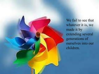We fail to see that whatever it is, we made it by extending several generations of ourselves into our children.