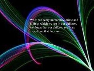 When we decry immorality, crime and killings which we see in our children, we forget that our children see in us everything that they are.
