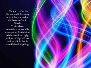 …They see infidelity, divorce and inharmony in their homes, and in the homes of their friends.Their whole entertainment world is saturated with adulation of the brutal and ugly qualities of physical man and very little that is beautiful and inspiring.