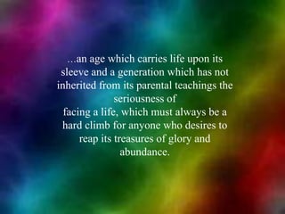 …an age which carries life upon its sleeve and a generation which has not inherited from its parental teachings the seriousness offacing a life, which must always be a hard climb for anyone who desires to reap its treasures of glory and abundance.