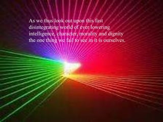As we thus look out upon this fast disintegrating world of ever lowering intelligence, character, morality and dignity the one thing we fail to see in it is ourselves.