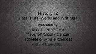 History 12
(Rizal’s Life, Works and Writings)
Presented by:
ROY D. PERFUMA
Dept. of Social Sciences
College of Arts & Sciences
CENTRAL MINDANAO UNIVERSITY
 