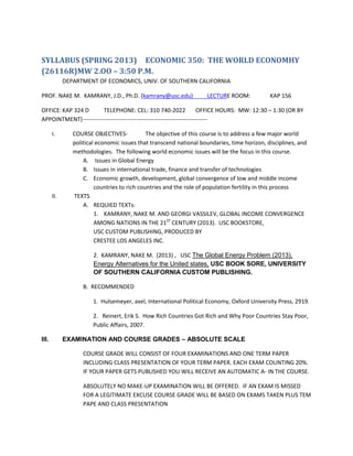 SYLLABUS (SPRING 2013) ECONOMIC 350: THE WORLD ECONOMHY
(26116R)MW 2.OO – 3:50 P.M.
             DEPARTMENT OF ECONOMICS, UNIV. OF SOUTHERN CALIFORNIA

PROF. NAKE M. KAMRANY, J.D., Ph.D. (kamrany@usc.edu)                LECTURE ROOM:             KAP 156

OFFICE: KAP 324 D       TELEPHONE: CEL: 310 740-2022                   OFFICE HOURS: MW: 12:30 – 1:30 (OR BY
APPOINTMENT) ----------------------------------------------------------------

       I.       COURSE OBJECTIVES-            The objective of this course is to address a few major world
                political economic issues that transcend national boundaries, time horizon, disciplines, and
                methodologies. The following world economic issues will be the focus in this course.
                    A. Issues in Global Energy
                    B. Issues in international trade, finance and transfer of technologies
                    C. Economic growth, development, global convergence of low and middle income
                         countries to rich countries and the role of population fertility in this process
       II.      TEXTS
                    A. REQUIED TEXTs:
                         1. KAMRANY, NAKE M. AND GEORGI VASSILEV, GLOBAL INCOME CONVERGENCE
                         AMONG NATIONS IN THE 21ST CENTURY (2013). USC BOOKSTORE,
                         USC CUSTOM PUBLISHING, PRODUCED BY
                         CRESTEE LOS ANGELES INC.

                        2. KAMRANY, NAKE M. (2013) , USC The Global Energy Problem (2013),
                        Energy Alternatives for the United states, USC BOOK SORE, UNIVERSITY
                        OF SOUTHERN CALIFORNIA CUSTOM PUBLISHING.

                    B. RECOMMENDED

                        1. Hulsemeyer, axel, International Political Economy, Oxford University Press, 2919.

                        2. Reinert, Erik S. How Rich Countries Got Rich and Why Poor Countries Stay Poor,
                        Public Affairs, 2007.

III.         EXAMINATION AND COURSE GRADES – ABSOLUTE SCALE

                    COURSE GRADE WILL CONSIST OF FOUR EXAMINATIONS AND ONE TERM PAPER
                    INCLUDING CLASS PRESENTATION OF YOUR TERM PAPER. EACH EXAM COUNTING 20%.
                    IF YOUR PAPER GETS PUBLISHED YOU WILL RECEIVE AN AUTOMATIC A- IN THE COURSE.

                    ABSOLUTELY NO MAKE-UP EXAMINATION WILL BE OFFERED. IF AN EXAM IS MISSED
                    FOR A LEGITIMATE EXCUSE COURSE GRADE WILL BE BASED ON EXAMS TAKEN PLUS TEM
                    PAPE AND CLASS PRESENTATION
 