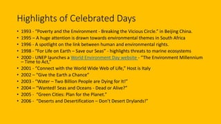 Highlights of Celebrated Days
• 1993 - “Poverty and the Environment - Breaking the Vicious Circle.” in Beijing China.
• 1995 – A huge attention is drawn towards environmental themes in South Africa
• 1996 - A spotlight on the link between human and environmental rights.
• 1998 - “For Life on Earth – Save our Seas” - highlights threats to marine ecosystems
• 2000 - UNEP launches a World Environment Day website - “The Environment Millennium
– Time to Act,”
• 2001 - “Connect with the World Wide Web of Life,” Host is Italy
• 2002 – “Give the Earth a Chance”
• 2003 - “Water – Two Billion People are Dying for It!”
• 2004 – “Wanted! Seas and Oceans - Dead or Alive?”
• 2005 - “Green Cities: Plan for the Planet.”
• 2006 - “Deserts and Desertification – Don’t Desert Drylands!”
 
