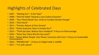 Highlights of Celebrated Days
• 2007 - “Melting Ice? – A Hot Topic”
• 2008 – “Kick the Habit! Towards a Low Carbon Economy”
• 2009 – “Your Planet Needs You: Unite to Combat Climate Change”
• 2010 – “One future”
• 2011 – “Forests: Nature at Your Service”
• 2012 - “Green Economy: Does it Include You?”
• 2013 – “Think.Eat.Save. Reduce Your Foodprint” A focus on food wastage
• 2014 – “Raise Your Voice Not the Sea Level!”
• 2015 - “Seven Billion People. One Planet. Consume with Care,” A focus on Sustainable
Consumptions
• 2016 – “#WildforLife” – A focus on illegal trade in wildlife
• 2017 – “I’m with nature”
 