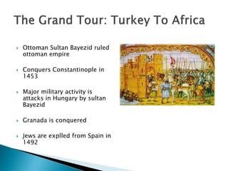    Ottoman Sultan Bayezid ruled
    ottoman empire

   Conquers Constantinople in
    1453

   Major military activity is
    attacks in Hungary by sultan
    Bayezid

   Granada is conquered

   Jews are explled from Spain in
    1492
 