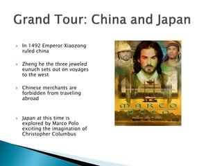    In 1492 Emperor Xiaozong
    ruled china

   Zheng he the three jeweled
    eunuch sets out on voyages
    to the west

   Chinese merchants are
    forbidden from traveling
    abroad



   Japan at this time is
    explored by Marco Polo
    exciting the imagination of
    Christopher Columbus
 