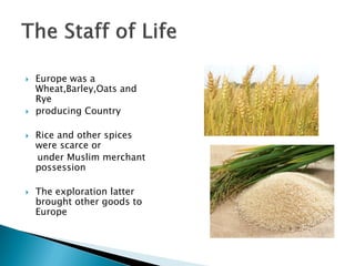    Europe was a
    Wheat,Barley,Oats and
    Rye
   producing Country

   Rice and other spices
    were scarce or
    under Muslim merchant
    possession

   The exploration latter
    brought other goods to
    Europe
 