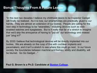 Bonus Thoughts From A Future Leader
“In the next two decades I believe my childhood desire to be Inspector Gadget
will finally be realized. As it is now, our smartphones are practically glued to our
hands. They are almost an extension of our bodies. People are calling for the
next step in technology to be "wearables," including devices such as web-
enabled watches and eyeglasses. But is it really that far of a stretch to imagine
that we'd skip the annoyance of having to "put on" our technology and instead
just "plug in?"
By 2033 I believe that technological devices will be directly implanted into our
bodies. We are already on the cusp of this with cochlear implants and
pacemakers, and it isn't a stretch to see where this could go next. In our future
society, the boundaries between machine and human, ability and disability, will
be blurred. Go Go Gadget…”
Paul G. Brown is a Ph.D. Candidate at Boston College.
 