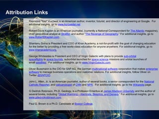 Raymond "Ray" Kurzweil is an American author, inventor, futurist, and director of engineering at Google. For
additional insights, go to www.kurzweilai.net
Robert David Kaplan is an American journalist, (currently a National Correspondent for The Atlantic magazine),
chief geopolitical analyst at Stratfor, and author “The Revenge of Geography.” For additional insights, go to
www.RobertDKaplan.com.
Shantanu Sinha is President and COO of Khan Academy, a not-for-profit with the goal of changing education
for the better by providing a free world-class education for anyone anywhere. For additional insights, go to
www.khanacademy.org.
George Whitesides is President and CEO of Virgin Galactic with plans to provide sub-orbital
spaceflights to space tourists, suborbital launches for space science missions and orbital launches of
small satellites. For additional insights, go to www.VirginGalactic.com.
Oliver Bussmann is the CIO for SAP AG, the German multinational software corporation that makes enterprise
software to manage business operations and customer relations. For additional insights, follow Oliver on
Twitter @SAPCIO.
John L. Allen, Jr. is an American journalist, author of several books, a senior correspondent for the National
Catholic Reporter, and vaticanologist of CNN and NPR. For additional insights, go to his Wikipedia page.
G Dedrick Robinson, Ph.D. Geology, is a Professor Emeritus at James Madison University and the author of
several books, including “Global Warming – Alarmists, Skeptics, and Deniers.” For additional insights, go to
www.gdedrickrobinson.com.
Paul G. Brown is a Ph.D. Candidate at Boston College.
Attribution Links
 